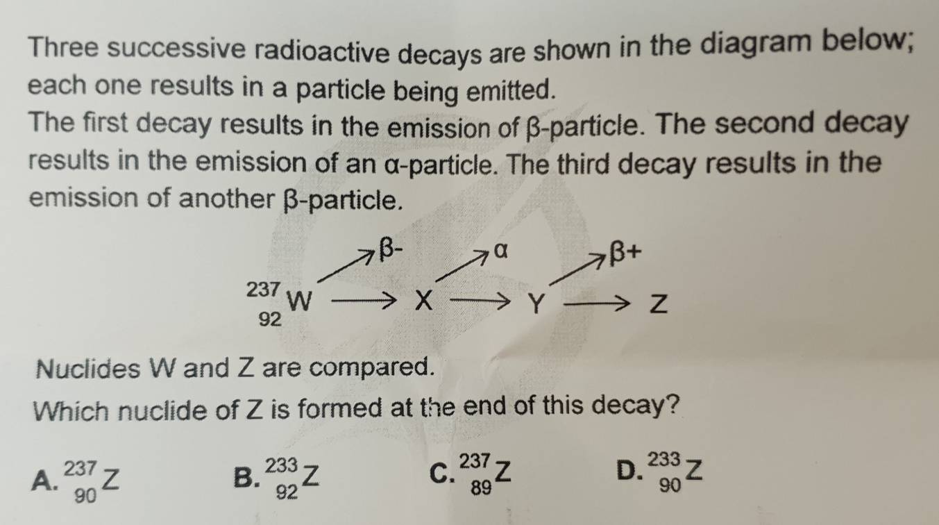 Three successive radioactive decays are shown in the diagram below;
each one results in a particle being emitted.
The first decay results in the emission of β-particle. The second decay
results in the emission of an α-particle. The third decay results in the
emission of another β-particle.
Nuclides W and Z are compared.
Which nuclide of Z is formed at the end of this decay?
A. _(90)^(237)Z beginarrayr 233 92endarray Z _(89)^(237)Z _(90)^(233)Z
B.
C.
D.