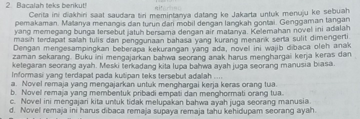 Bacalah teks berikut! siferhso
Cerita ini diakhiri saat saudara tiri memintanya datang ke Jakarta untuk menuju ke sebuah
pemakaman. Matanya menangis dan turun dari mobil dengan langkah gontai. Genggaman tangan
yang memegang bunga tersebut jatuh bersama dengan air matanya. Kelemahan novel ini adalah
masih terdapat salah tulis dan penggunaan bahasa yang kurang menarik serta sulit dimengerti
Dengan mengesampingkan beberapa kekurangan yang ada, novel ini wajib dibaca oleh anak
zaman sekarang. Buku ini mengajarkan bahwa seorang anak harus menghargai kerja keras dan
ketegaran seorang ayah. Meski terkadang kita lupa bahwa ayah juga seorang manusia biasa.
Informasi yang terdapat pada kutipan teks tersebut adalah ....
a. Novel remaja yang mengajarkan untuk menghargai kerja keras orang tua.
b. Novel remaja yang membentuk pribadi empati dan menghormati orang tua.
c. Novel ini mengajari kita untuk tidak melupakan bahwa ayah juga seorang manusia.
d. Novel remaja ini harus dibaca remaja supaya remaja tahu kehidupam seorang ayah.