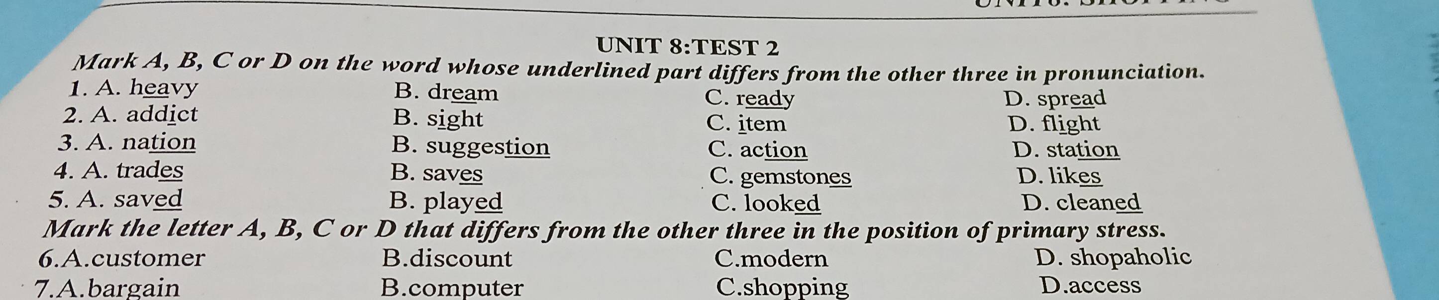 TEST 2
Mark A, B, C or D on the word whose underlined part differs from the other three in pronunciation.
1. A. heavy B. dream C. ready
D. spread
2. A. addict B. sight C. item
D. flight
3. A. nation B. suggestion C. action D. station
4. A. trades B. saves C. gemstones D. likes
5. A. saved B. played C. looked D. cleaned
Mark the letter A, B, C or D that differs from the other three in the position of primary stress.
6.A.customer B.discount C.modern D. shopaholic
7.A.bargain B.computer C.shopping D.access