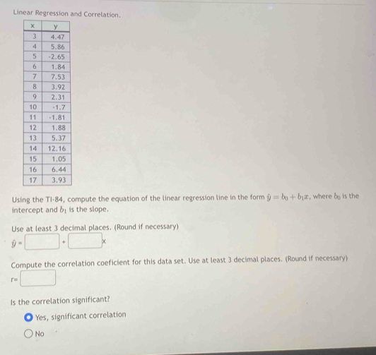 Linear Regression and Correlation.
Using the TI-84, compute the equation of the linear regression line in the form hat y=b_0+b_1x :, where b_0 is the
intercept and b_1 is the slope.
Use at least 3 decimal places. (Round if necessary)
hat y=□ +□ x
Compute the correlation coeficient for this data set. Use at least 3 decimal places. (Round if necessary)
r=□
Is the correlation significant?
Yes, significant correlation
No