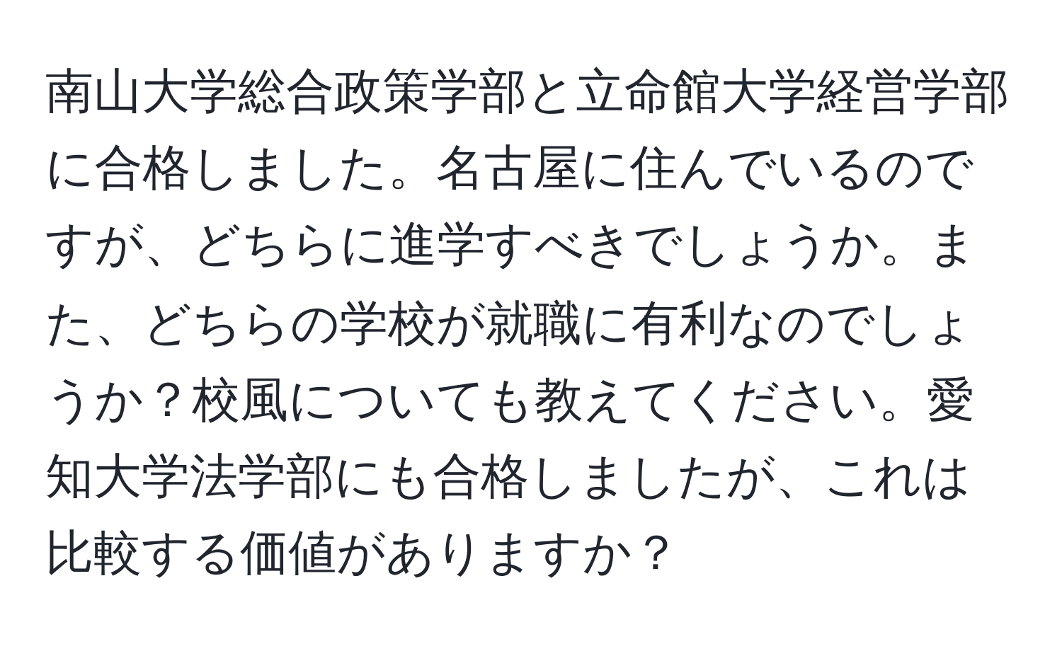 南山大学総合政策学部と立命館大学経営学部に合格しました。名古屋に住んでいるのですが、どちらに進学すべきでしょうか。また、どちらの学校が就職に有利なのでしょうか？校風についても教えてください。愛知大学法学部にも合格しましたが、これは比較する価値がありますか？