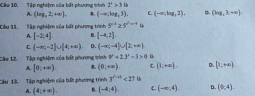 Tập nghiệm của bất phương trình 2^x>3la
A. (log _32;+∈fty ), B. (-∈fty ;log _23), C. (-∈fty ;log _32), D. (log _23;+∈fty ). 
Câu 11. Tập nghiệm của bất phương trình 5^(x-1)≥ 5^(x^2)-x-9 là
B.
A. [-2;4]. [-4;2].
C. (-∈fty ;-2]∪ [4;+∈fty ). D. (-∈fty ;-4]∪ [2;+∈fty ). 
Câu 12. Tập nghiệm của bất phương trình 9^x+2.3^x-3>0 là
A. [0;+∈fty ). (0;+∈fty ). C. (1;+∈fty ). D. [1;+∈fty ). 
B.
Câu 13. Tập nghiệm của bất phương trình 3^(x^2)-13<27</tex> là
A. (4;+∈fty ). (-4;4). (-∈fty ;4). D. (0;4). 
B.
C.