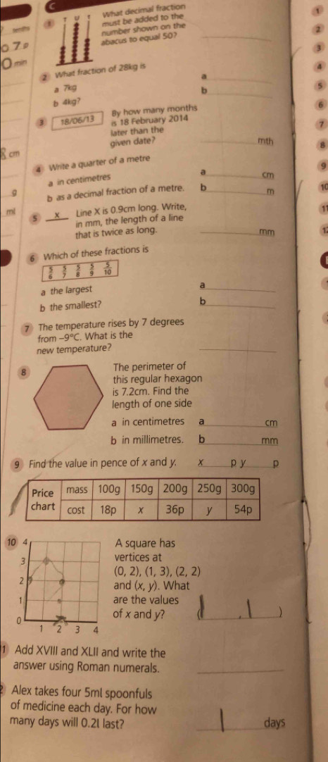 must be added to the What decimal fraction
senats number shown on the
abacus to equal 50?_
_
What fraction of 28kg is
_a
a 7kg
_
b 4kg? b_
_
3 18/06/13 is 18 February 2014 By how many months
_
later than the
cm given date? _mth
4 Write a quarter of a metre
9
_
a in centimetres
a_ cm
g b as a decimal fraction of a metre. 6_  m 10
ml __X__ Line X is 0.9cm long. Write,
5
in mm, the length of a line
that is twice as long._
mm
6 Which of these fractions is
 5/10 
a the largest
_a
b the smallest?
_
b
7 The temperature rises by 7 degrees
from -9°C What is the
new temperature?
_
The perimeter of
this regular hexagon
is 7.2cm. Find the
length of one side
a in centimetres a_ cm
b in millimetres. _b mm
9 Find the value in pence of x and y. +_ p y_ p
10 4
A square has
3
vertices at
(0,2), (1,3), (2,2)
2
and (x,y). . What
1 are the values
0
of x and y?
)
1 2 3 4
1 Add XVIII and XLII and write the
answer using Roman numerals._
Alex takes four 5ml spoonfuls
of medicine each day. For how
many days will 0.2L last? _ days