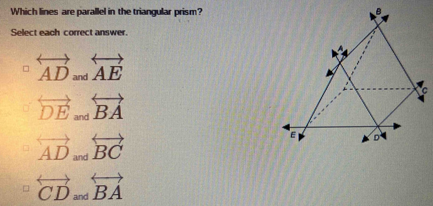 Which lines are parallel in the triangular prism?
Select each correct answer.
overleftrightarrow AD and
overleftrightarrow AE
C
overleftrightarrow DE_andoverleftrightarrow BA
overleftrightarrow AD_andoverleftrightarrow BC
overleftrightarrow CDandoverleftrightarrow BA