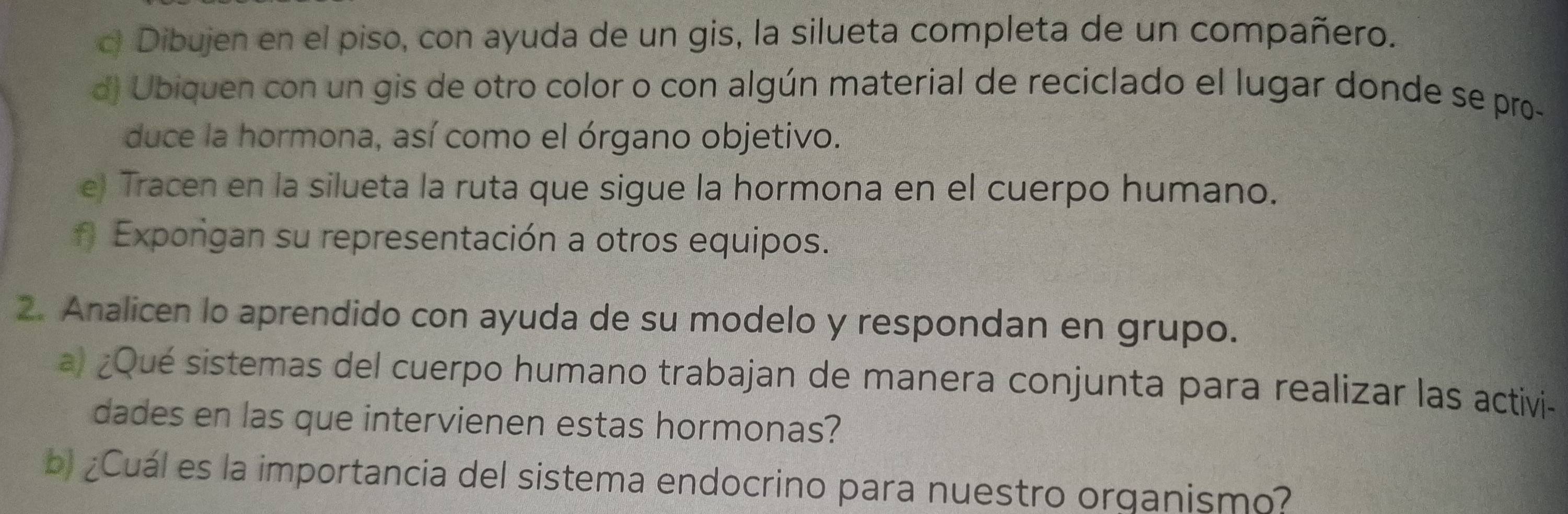 Dibujen en el piso, con ayuda de un gis, la silueta completa de un compañero. 
d) Ubiquen con un gis de otro color o con algún material de reciclado el lugar donde se pro- 
duce la hormona, así como el órgano objetivo. 
e) Tracen en la silueta la ruta que sigue la hormona en el cuerpo humano. 
f Exporigan su representación a otros equipos. 
2. Analicen lo aprendido con ayuda de su modelo y respondan en grupo. 
a) ¿Qué sistemas del cuerpo humano trabajan de manera conjunta para realizar las activi- 
dades en las que intervienen estas hormonas? 
bl¿Cuál es la importancia del sistema endocrino para nuestro organismo?