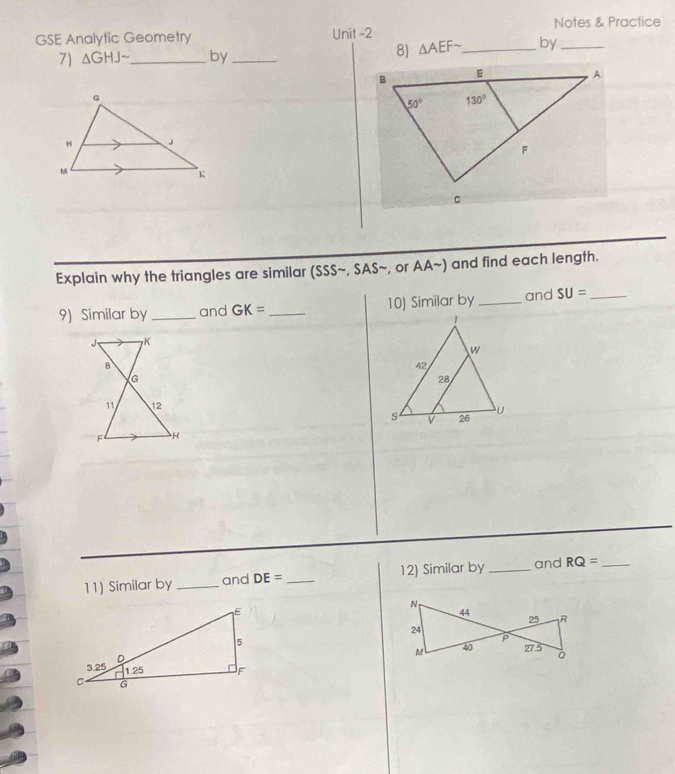 Notes & Practice
GSE Analytic Geometry Unit -2
7) △ GHJsim _ by_
8) △ AEFsim _ by_
Explain why the triangles are similar (SSSsim ,SASsim , or AAsim ) and find each length.
9) Similar by _and GK= _10) Similar by _and SU= _
 
11) Similar by _and DE= _ 12) Similar by_ and RQ= _