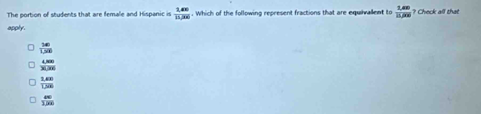 The portion of students that are female and Hispanic is  (2,400)/15,000 . Which of the following represent fractions that are equivalent to  (2,400)/15,000  ? Check all that
apply.
 240/1,500 
 (4,800)/30,000 
 (2,400)/1,200 
 480/3,000 