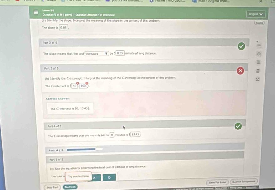 Mail - Angela Broc 
Lesson 16 
Questian 5 of 11 (1 paw) / Question Attempt; 1 of Unlimited 
rgula √ 
(a) Identify the slope. Interpret the meaning of the slope in the context of this problem. 
— 
The slope is 0.05
Part 2 of 5 
The slope means that the cost increases by $ 0.05 /minute of long distance. 
Part 3 of 5 
(b) Identify the C -intercept. Interpret the meaning of the C -intercept in the context of this problem. 
The C -intercept is 50T 100 
Correct Answer: 
The C-intercept is (0,15.43). 
Part 4 of 5 
The C-intercept means that the monthly bill for 0 minutes is $ 15.43
Part: 4 / 5 
Part 5 of 5 
(c) Use the equation to determine the total cost of 240 mn of long distance. 
The total o Try one last time × 
Seve For Later Submit Asagre==t 
Skip Part Recheck