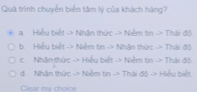 Quá trình chuyển biển tâm lý của khách hàng?
a. Hiểu biết -> Nhân thức -> Niễm tin -> Thái đội
b. Hiểu biết -> Niễm tin -> Nhân thức -> Thái đõ.
c. Nhâmthức -> Hiểu biết -> Niễm tin -> Thái đô.
d. Nhận thức -> Niễm tin -> Thái độ -> Hiểu biết
Clear my choice