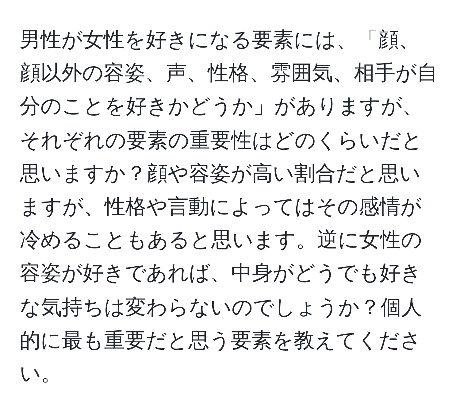 男性が女性を好きになる要素には、「顔、顔以外の容姿、声、性格、雰囲気、相手が自分のことを好きかどうか」がありますが、それぞれの要素の重要性はどのくらいだと思いますか？顔や容姿が高い割合だと思いますが、性格や言動によってはその感情が冷めることもあると思います。逆に女性の容姿が好きであれば、中身がどうでも好きな気持ちは変わらないのでしょうか？個人的に最も重要だと思う要素を教えてください。