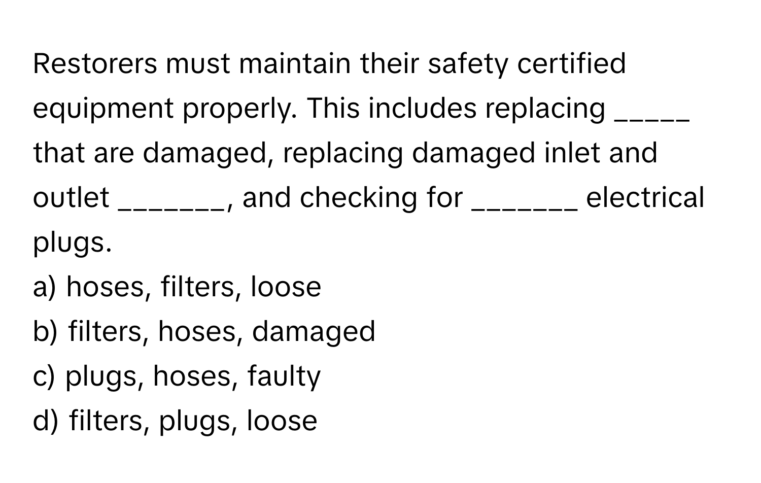 Restorers must maintain their safety certified equipment properly. This includes replacing _____ that are damaged, replacing damaged inlet and outlet _______, and checking for _______ electrical plugs.

a) hoses, filters, loose
b) filters, hoses, damaged
c) plugs, hoses, faulty
d) filters, plugs, loose