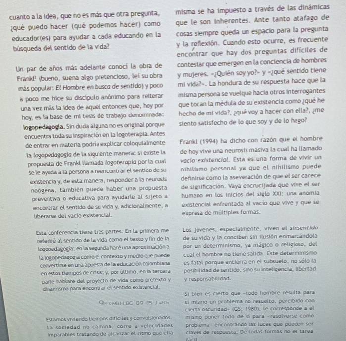 cuanto a la Idea, que no es más que otra pregunta, misma se ha impuesto a través de las dinámicas
¿qué puedo hacer (quê podemos hacer) como que le son inherentes. Ante tanto atafago de
educador(es) para ayudar a cada educando en la cosas siempre queda un espacio para la pregunta
búsqueda del sentido de la vida? y la reflexión. Cuando esto ocurre, es frecuente
encontrar que hay dos preguntas dificiles de
Un par de años más adelante conocí la obra de contestar que emergen en la conciencía de hombres
Frankl² (bueno, suena algo pretencioso, lei su obra y mujeres. «¿Quién soy yo?» y «¿quê sentido tiene
más popular: El Hombre en busco de sentido) y poco mi vida?». La hondura de su respuesta hace que la
a poco me hice su discípulo anónimo para reiterar misma persona se vuelque hacia otros interrogantes
una vez más la ídea de aquel entonces que, hoy por que tocan la médula de su existencia como ¿qué he
hoy, es la base de mi tesís de trabajo denominada: hecho de mi vida?, ¿qué voy a hacer con ella?, ¿me
logopedagogía. Sin duda alguna no es original porque siento satisfecho de lo que soy y de lo hago?
encuentra toda su inspiración en la logoterapía. Antes
de entrar en matería podría explicar coloquialmente  Frankl (1994) ha dicho con razón que el hombre
la logopedogogía de la siguiente manera: si existe la de hoy vive una neurosis masiva la cual ha llamado
propuesta de Frankl llamada logoteropía por la cual vacío existencial. Esta es una forma de vivir un
se le ayuda a la persona a reencontrar el sentido de su nihilismo personal ya que el nihilismo puede
existencia y, de esta manera, responder a la neurosis definirse como la aseveración de que el ser carece
noógena, también puede haber una propuesta de significación. Vaya encrucijada que vive el ser
preventiva o educativa para ayudarle al sujeto a humano en los inicios del siglo XXI: una anomía
encontrar el sentido de su vida y, adicionalmente, a existencial enfrentada al vacio que vive y que se
liberarse del vacio existencial. expresa de múltiples formas.
Esta conferencia tiene tres partes. En la primera me Los jóvenes, especialmente, viven el sinsentido
referirè al sentido de la vida como el texto y fin de la de su vida y la conciben sin ilusión enmarcándola
logopedagogía; en la segunda haré una aproximación a por un determinismo, ya mágico o religioso, del
la logopedagogía como el contexto y medio que puede cual el hombre no tiene salida. Este determinismo
convertirse en una apuesta de la educación colombiana es fatal porque entierra en el subsuelo, no sólo la
en estos tiempos de crisis; y, por último, en la tercera posibilidad de sentido, sino su inteligencia, libertad
parte hablaré del proyecto de vida como pretexto y y responsabilidad.
dinamismo para encontrar el sentido existencial.
Sí bien es cierto que -todo hombre resulta para
90 0981=8C 89 =5 J =85 si mismo un problema no resuelto, percibido con
cierta oscuridad- (GS, 1980), le corresponde a él
Estamos viviendo tiempos difíciles y convulsionados. mismo poner todo de sí para -resolverse como
La sociedad no camina, corre a velocidades problema- encontrando las lucés que pueden ser
imparables tratando de alcanzar el ritmo que ella claves de respuesta. De todas formas no es tarea
fácil.