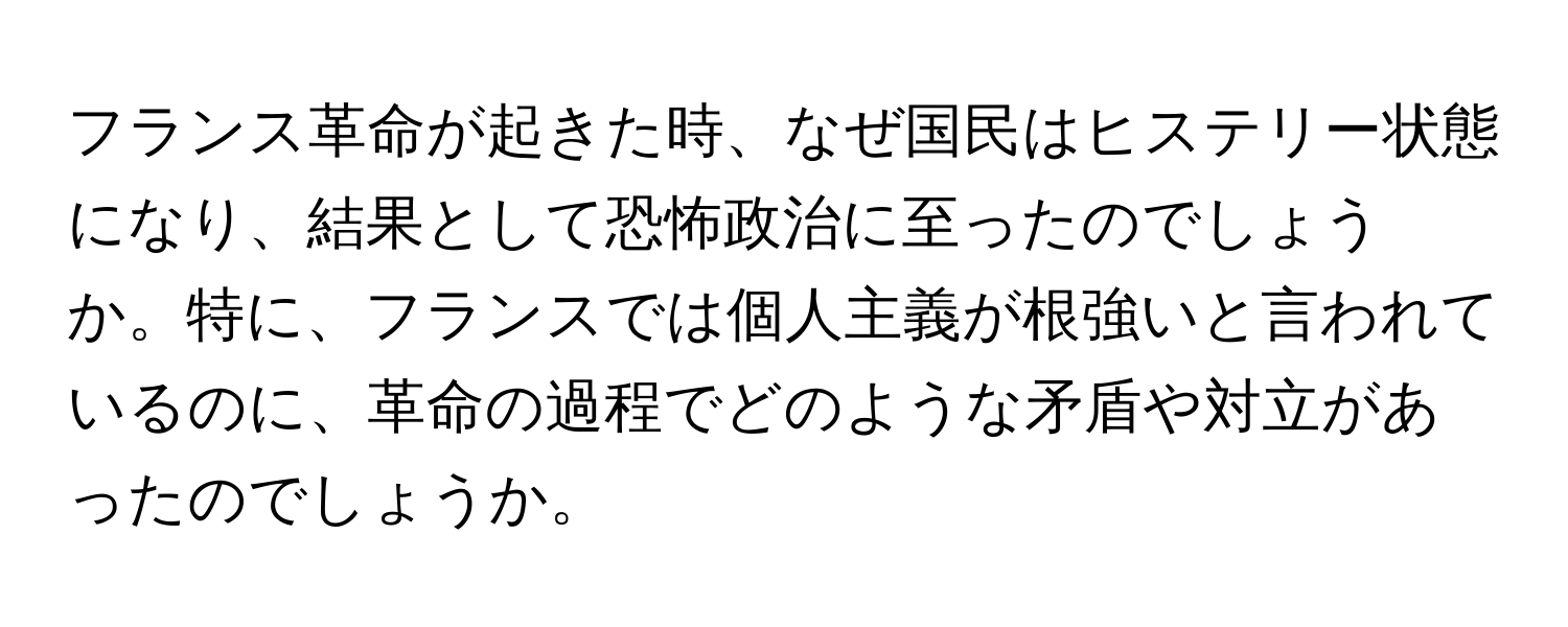 フランス革命が起きた時、なぜ国民はヒステリー状態になり、結果として恐怖政治に至ったのでしょうか。特に、フランスでは個人主義が根強いと言われているのに、革命の過程でどのような矛盾や対立があったのでしょうか。