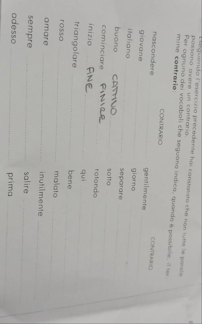 Eseguendo l'esercizio precedente hai constatato che non tutte le parole 
possono avere un contrario. 
Per ognuno dei vocaboli che seguono indica, quando è possibile, il ter- 
mine contrario: 
CONTRARIO 
CONTRARIO 
nascondere _gentilmente 
giovane _giorno_ 
_ 
italiano 
_ 
separare 
_ 
buono _sotto_ 
_ 
cominciare 
rotondo 
_ 
inizio 
_ 
qui_ 
triangolare _bene 
_ 
rosso 
_ 
_ 
malato 
_ 
amare _inutilmente 
_ 
sempre _salire 
adesso_ 
prima_