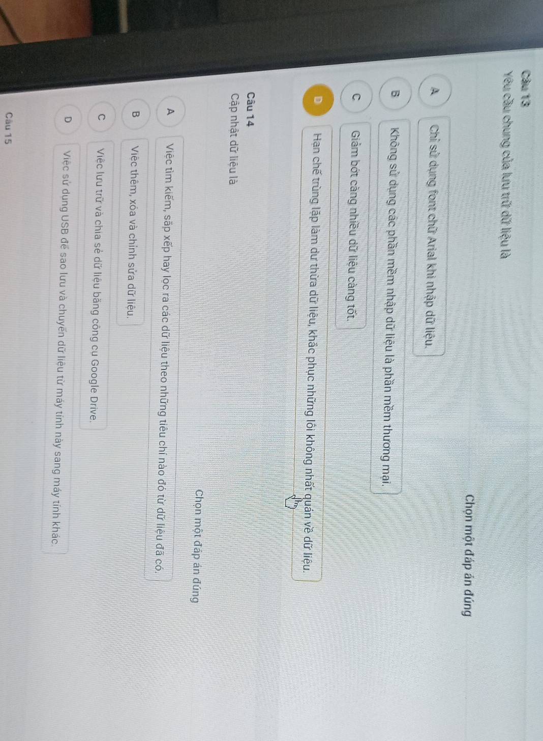 Yêu cầu chung của lưu trữ dữ liệu là
Chọn một đáp án đúng
A Chỉ sử dụng font chữ Arial khi nhập dữ liệu.
B Không sử dụng các phần mềm nhập dữ liệu là phần mềm thương mại.
C Giảm bớt càng nhiều dữ liệu càng tốt.
D Hạn chế trùng lặp làm dư thừa dữ liệu, khắc phục những lôi không nhất quán về dữ liệu.
Câu 14
Cập nhật dữ liệu là
Chọn một đáp án đúng
A Việc tìm kiếm, sắp xếp hay loc ra các dữ liệu theo những tiêu chí nào đó từ dữ liệu đã có.
B Việc thêm, xóa và chỉnh sửa dữ liệu.
C Việc lưu trữ và chia sẻ dữ liệu băng công cụ Google Drive.
D Việc sử dụng USB để sao lưu và chuyến dữ liệu từ máy tính này sang máy tính khác.
Câu 15