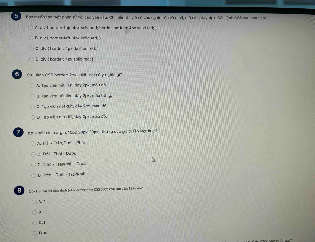 Bạn muốn tạo một phần tử với các yêu cầu: Chỉ hiến thị viền ở các cạnh trên và dưới, màu đỏ, dày 4px. Câu lệnh CSS nào phù hợp?
A. div  border-top: 4px solid red; border-bottom: 4px solid red; 
B. div  border-left: 4px solid red; 
C. div  border: 4px dashed red; 
D. div  border: 4px solid red; 
6 Câu lệnh CSS border: 2px solid red; có ý nghĩa gì?
A. Tạo viền nét liền, dày 2px, màu đỏ.
B. Tạo viền nét liền, dày 2px, màu trắng.
C. Tạo viền nét đứt, dày 2px, màu đỏ.
D. Tạo viền nét đôi, dày 2px, màu đỏ.
7 Khi khai báo margin: 10px 20px 30px;, thứ tự các giá trị lần lượt là gì?
A. Trái - Trên/Dưới - Phải.
B. Trái - Phải - Dưới.
C. Trên - Trái/Phải - Dưới.
D. Trên - Dưới - Trái/Phải.
8 Bộ chọn với mã định danh (id selector) trong CSS được khai báo bằng ký tự nào?
A. *
B. .
C. !
D. #
:S nào phù hợp?