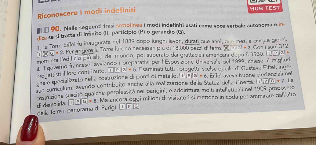 Riconoscere i modi indefiniti HUB TEST 
90. Nelle seguenti frasi sottolinea i modi indefiniti usati come voce verbale autonoma e in- 
dica se si tratta di infinito (I), participio (P) o gerundio (G). 
1. La Torre Eiffel fu inaugurata nel 1889 dopo lunghi lavori, durati due anni, due mesi e cinque giorni 
| 7* 6|G| 2. Per erigere la Torre furono necessari più di 18.000 pezzi di ferro. X PG] • 3. Con i suoi 312
metri era l’edificio più alto del mondo, poi superato dai grattacieli americani dopo il 1930. I P G
4. Il governo francese, avviando i preparativi per l’Esposizione Universale del 1899, chiese ai migliori 
progettisti il loro contributo. overline I|overline P|overline G· 5. Esaminati tutti i progetti, scelse quello di Gustave Eiffel, inge- 
gnere specializzato nella costruzione di ponti di metallo. 1PG· 6. Eiffel aveva buone credenziali nel 
suo curriculum, avendo contribuito anche alla realizzazione della Statua della Libertà. 1PG· 7. La 
costruzione suscitò qualche perplessità nei parigini, e addirittura molti intellettuali nel 1909 proposero 
di demolirla. 1PG· 8. Ma ancora oggi milioni di visitatori si mettono in coda per ammirare dall’alto 
della Torre il panorama di Parigi. D G