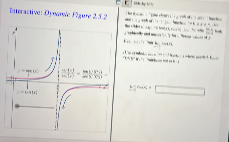 Side-by-Side
Interactive: Dynamic Figure 2.5.2 The dynamic figure shows the graph of the secant function
and the graph of the tangent function for 0 ≤ x ≤ π. Use
the slider to explore tan(x). sec (x ), and the ratio  tan (x)/sec (x)  both
graphically and numerically for different values of x.
Evaluate the limit limlimits _xto  1/2 sec (x).
(Use symbolic notation and fractions where needed. Enter
NE'' if the limit does not exist.)
limlimits _xto  1/2 sec (x)=□