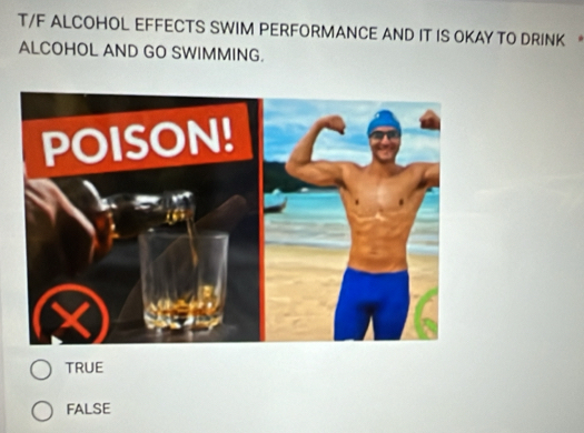 T/F ALCOHOL EFFECTS SWIM PERFORMANCE AND IT IS OKAY TO DRINK 
ALCOHOL AND GO SWIMMING.
TRUE
FALSE