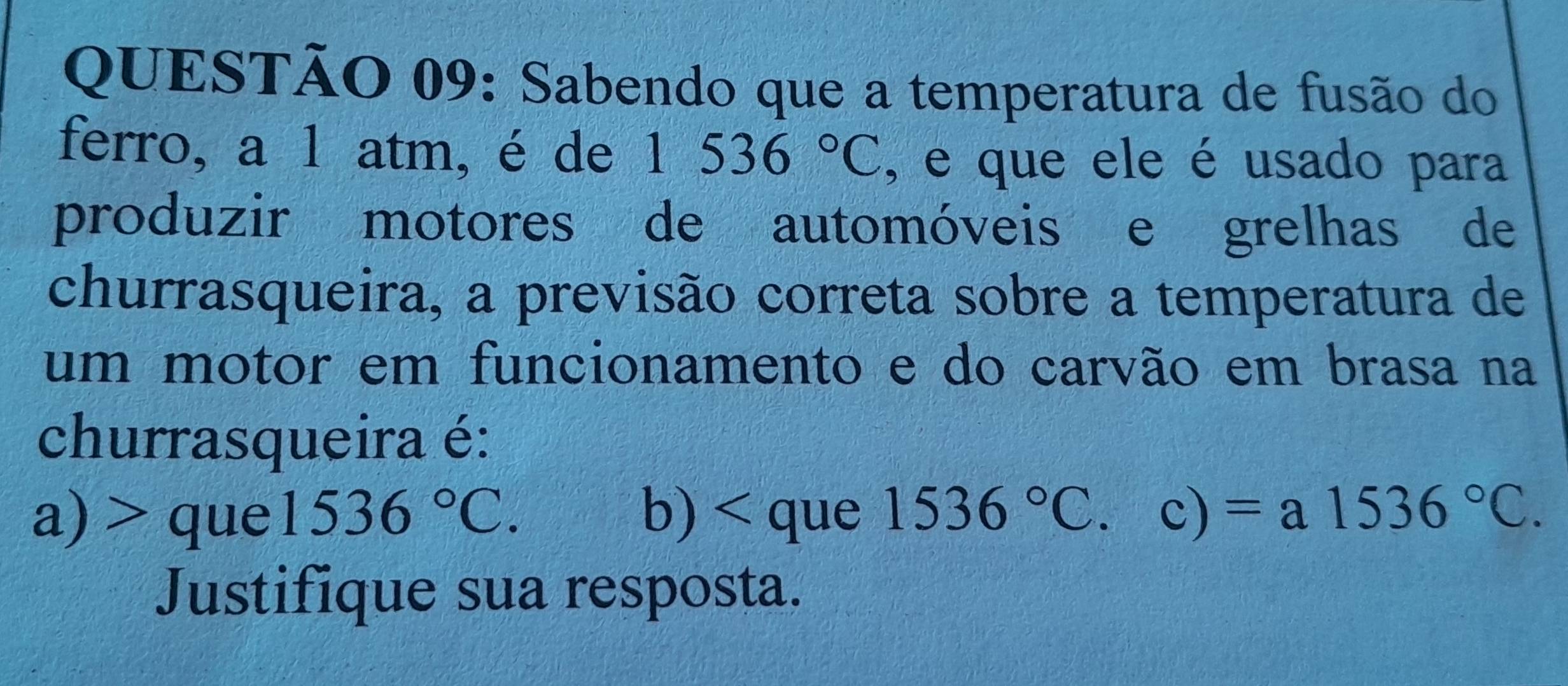 Sabendo que a temperatura de fusão do 
ferro, a 1 atm, é de | 536°C , e que ele é usado para 
produzir motores de automóveis e grelhas de 
churrasqueira, a previsão correta sobre a temperatura de 
um motor em funcionamento e do carvão em brasa na 
churrasqueira é: 
a) > que 1536°C. b) < que  1536°C frac ^circ  C 、 ) =a1536°C. 
Justifique sua resposta.