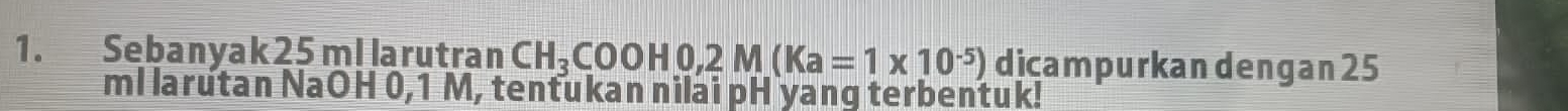 Sebanyak 25 ml larutran CH_3COOH0, 2M(Ka=1* 10^(-5)) djçampurkan dengan 25
ml larutan NaOH 0,1 M, tentukan nilai pH yang terbentuk!