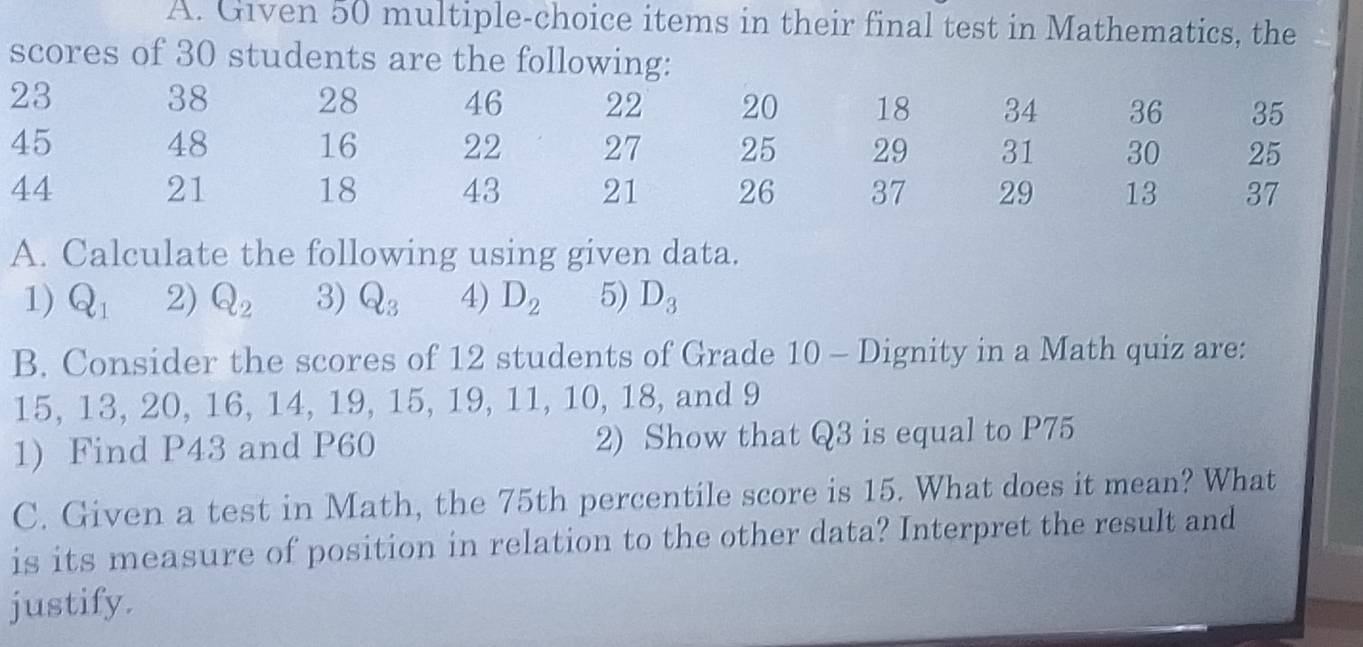 Given 50 multiple-choice items in their final test in Mathematics, the 
scores of 30 students are the following:
23
38 28 46 22 20 18 34 36 35
45
48 16 22 27 25 29 31 30 25
44
21
18 43 21 26 37 29 13 37
A. Calculate the following using given data. 
1) Q_1 2) Q_2 3) Q_3 4) D_2 5) D_3
B. Consider the scores of 12 students of Grade 10 - Dignity in a Math quiz are:
15, 13, 20, 16, 14, 19, 15, 19, 11, 10, 18, and 9
1) Find P43 and P60 2) Show that Q3 is equal to P75
C. Given a test in Math, the 75th percentile score is 15. What does it mean? What 
is its measure of position in relation to the other data? Interpret the result and 
justify.