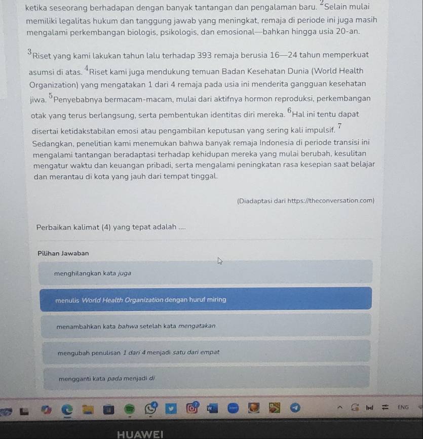 ketika seseorang berhadapan dengan banyak tantangan dan pengalaman baru.  Selain mulai
memiliki legalitas hukum dan tanggung jawab yang meningkat, remaja di periode ini juga masih
mengalami perkembangan biologis, psikologis, dan emosional—bahkan hingga usia 20-an.
’Riset yang kami lakukan tahun lalu terhadap 393 remaja berusia 16—24 tahun memperkuat
asumsi di atas. *Riset kami juga mendukung temuan Badan Kesehatan Dunia (World Health
Organization) yang mengatakan 1 dari 4 remaja pada usia ini menderita gangguan kesehatan
jiwa. ŌPenyebabnya bermacam-macam, mulai dari aktifnya hormon reproduksi, perkembangan
otak yang terus berlangsung, serta pembentukan identitas diri mereka. ÖHal ini tentu dapat
disertai ketidakstabilan emosi atau pengambilan keputusan yang sering kali impulsif. 7
Sedangkan, penelitian kami menemukan bahwa banyak remaja Indonesia di periode transisi ini
mengalami tantangan beradaptasi terhadap kehidupan mereka yang mulai berubah, kesulitan
mengatur waktu dan keuangan pribadi, serta mengalami peningkatan rasa kesepian saat belajar
dan merantau di kota yang jauh dari tempat tinggal.
(Diadaptasi dari https://theconversation.com)
Perbaikan kalimat (4) yang tepat adalah ....
Pilihan Jawaban
menghilangkan kata juga
menulis World Health Organization dengan huruf miring
menambahkan kata bahwa setelah kata mengatakan
mengubah penulisan 1 dari 4 menjadi satu dari empat
mengganti kata pada menjadi di
1-1 ENG   
HUAWEI