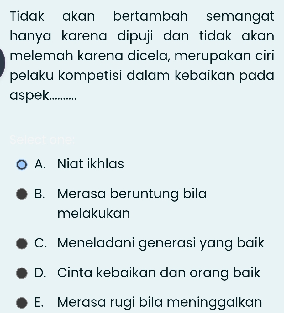 Tidak akan bertambah semangat
hanya karena dipuji dan tidak akan .
melemah karena dicela, merupakan ciri
pelaku kompetisi dalam kebaikan pada
aspek...........
A. Niat ikhlas
B. Merasa beruntung bila
melakukan
C. Meneladani generasi yang baik
D. Cinta kebaikan dan orang baik
E. Merasa rugi bila meninggalkan