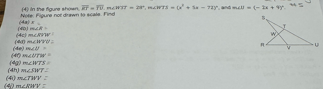 (4) In the figure shown, overline RT=overline TU. m∠ WST=28°, m∠ WTS=(x^2+5x-72)^circ  , and m∠ U=(-2x+9)^circ . 
Note: Figure not drawn to scale. Find 
(4a) x
(4b) m∠ R
(4c) m∠ RVW
(4d) m∠ WVU
(4e) m∠ U=
(4f) m∠ UTW
(4g) m∠ WTS
(4h) m∠ SWT
(4i) m∠ TWV
(4j) m∠ RWV