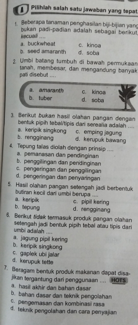 a Pilihlah salah satu jawaban yang tepat
Beberapa tanaman penghasilan biji-bijian yang
bukan padi-padian adalah sebagai berikut.
kecuali ....
a. buckwheat c. kinoa
b. seed amaranth d. soba
2. Umbi batang tumbuh di bawah permukaan
tanah, membesar, dan mengandung banyak
pati disebut ....
a. amaranth c. kinoa
b. tuber d. soba
3. Berikut bukan hasil olahan pangan dengan
bentuk pipih tebal/tipis dari serealia adalah ....
a. keripik singkong c. emping jagung
b. rengginang d. kerupuk bawang
4. Tepung talas diolah dengan prinsip ....
a. pemanasan dan pendinginan
b. penggilingan dan pendinginan
c. pengeringan dan penggilingan
d. pengeringan dan penyaringan
5. Hasil olahan pangan setengah jadi berbentuk
butiran kecil dari umbi berupa ....
a. keripik c. pipil kering
b. tepung d.rengginang
6. Berikut tidak termasuk produk pangan olahan
setengah jadi bentuk pipih tebal atau tipis dari
umbi adalah ....
a. jagung pipil kering
b. keripik singkong
c. gaplek ubi jalar
d. kerupuk tette
7. Beragam bentuk produk makanan dapat disa-
jikan tergantung dari penggunaan .... HOTs
a. hasil akhir dan bahan dasar
b. bahan dasar dan teknik pengolahan
c. pengemasan dan kombinasi rasa
d. teknik pengolahan dan cara penyajian