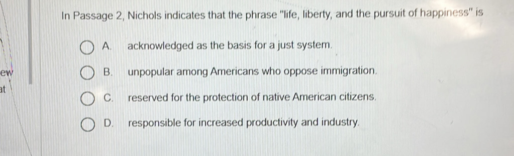 In Passage 2, Nichols indicates that the phrase ''life, liberty, and the pursuit of happiness'' is
A. acknowledged as the basis for a just system.
ew B. unpopular among Americans who oppose immigration.
at
C. reserved for the protection of native American citizens.
D. responsible for increased productivity and industry.