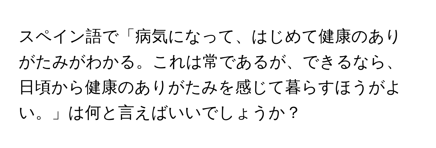 スペイン語で「病気になって、はじめて健康のありがたみがわかる。これは常であるが、できるなら、日頃から健康のありがたみを感じて暮らすほうがよい。」は何と言えばいいでしょうか？