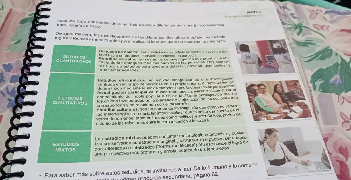 PARTE 2
Energías e innovación
seas del todo consciente de ellas, has aplicado diferentes técnicas (procedimientos)
para llevarlas a cabo.
De igual manera, los investigadores de las diferentes disciplinas emplean las metodo-
logías y técnicas mencionadas para realizar diferentes tipos de estudios, por ejemplo:
Sondeos de opinión: son mediciones estadisticas sobre la opinión o ac-
titud hacia un producto, servicio o temática en particular.
ESTUDIOS Estudios de salud: son estudios de investigación que prueban la efi-
CUANTITATIVOS cacía de los enfogues médicos nuevos en las personas. Hay diferen
tes tipos de estudios para ayudar a detectar, prevenir, diagnosticar y
tratar enfermedades.
Estudios etnográficos: un estudio etnográfico es una investigación
centrada en un grupo de personas en su propio entorno durante un tiempo
determinado mediante el uso de métodos como la observación participante
Investigación participativa: busca reconocer, analizar y sistematizar el
ESTUDIOS conocimiento de índole popular a fin de facilitar la participación real de
los grupos involucrados en la planeación y ejecución de las acciones que
CUALITATIVOS corresponden y se relacionan con el desarrollo.
Estudios culturales: son un campo de investigación que otorga herramien-
tas metodológicas de carácter interdisciplinar que intentan dar cuenta de di-
versos fenómenos, tanto culturales como políticos y económicos; parten del
estudio de las relaciones entre la comunicación y la cultura.
Los estudios mixtos pueden conjuntar metodología cuantitativa y cualita-
ESTUDIOS tiva conservando su estructura original (“forma pura”) o pueden ser adapta-
MIXTOS dos, alterados o sintetizados (“forma modificada”). Su uso ofrece el logro de
una perspectiva más profunda y amplia acerca de los fenómenos.
Para saber más sobre estos estudios, te invitamos a leer De lo humano y lo comuni-
ln primer grado de secundaria, página 62.