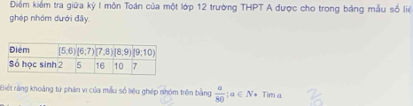 Điểm kiểm tra giữa kỳ I môn Toán của một lớp 12 trường THPT A được cho trong bảng mẫu số liệ
ghép nhóm dưới đây.
Biết rằng khoảng tử phân vị của mẫu số liệu ghép nhóm trên bằng  a/80 ;a∈ N* Tim a