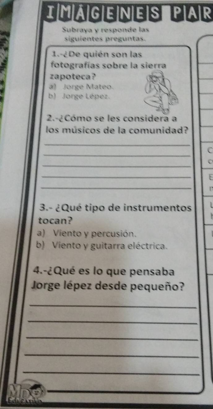 MAGENES PAR
Subraya y responde las
siguientes preguntas.
1.-¿De quién son las
fotografías sobre la sierra
zapoteca?
a) Jorge Mateo.
b) Jorge Lépez.
2.-¿ Cómo se les considera a
los músicos de la comunidad?
_
_
C
_
C
_
_
3.- ¿Qué tipo de instrumentos
tocan?
a) Viento y percusión.
b) Viento y guitarra eléctrica.
4.-¿Qué es lo que pensaba
Jorge lépez desde pequeño?
_
_
_
_
_