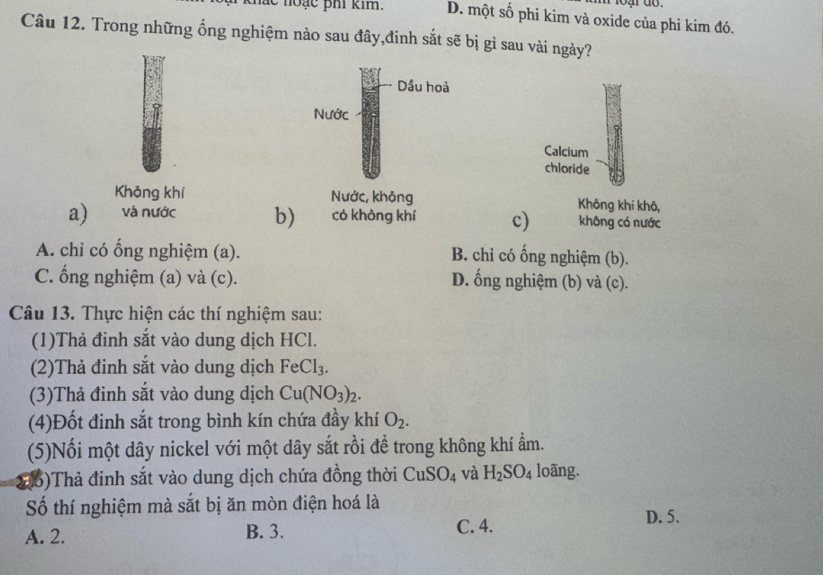 ạ r do .
hắc noạc phi kim. D. một số phi kim và oxide của phi kim đó.
Câu 12. Trong những ống nghiệm nào sau đây,đinh sắt sẽ bị gỉ sau vài ngày?
Calcium
chloride
Không khí Không khi khô,
b)
a) và nước có không khí không có nước
c)
A. chỉ có ổng nghiệm (a). B. chỉ có ống nghiệm (b).
C. ống nghiệm (a) và (c). D. ống nghiệm (b) và (c).
Câu 13. Thực hiện các thí nghiệm sau:
(1)Thả đinh sắt vào dung dịch HCl.
(2)Thả đinh sắt vào dung dịch FeCl_3. 
(3)Thả đinh sắt vào dung dịch Cu(NO_3)_2. 
(4)Đốt đinh sắt trong bình kín chứa đầy khí O_2. 
(5)Nối một dây nickel với một dây sắt rồi đề trong không khí ẩm.
2()Thả đinh sắt vào dung dịch chứa đồng thời CuSO_4 và H_2SO_4 loãng.
Số thí nghiệm mà sắt bị ăn mòn điện hoá là
A. 2. B. 3.
C. 4.
D. 5.