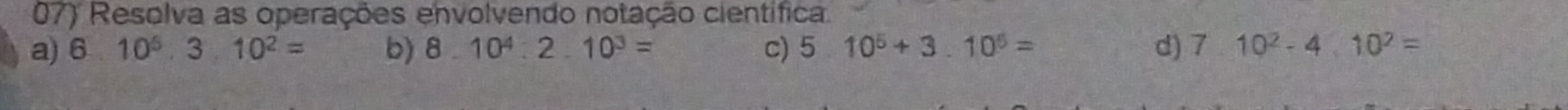 Resolva as operações envolvendo notação científica. 
a) 6 10^5, 3.10^2= b) 8.10^4.2.10^3= c) 5 10^5+3.10^5= d) 710^2-410^2=