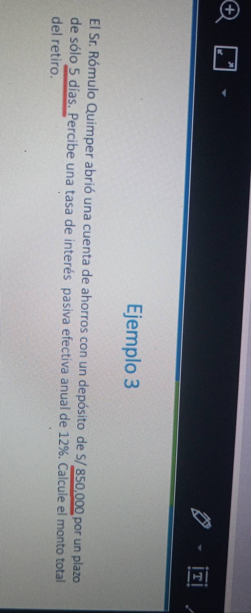 Ejemplo 3 
El Sr. Rómulo Quimper abrió una cuenta de ahorros con un depósito de S/ 850,000 por un plazo 
de sólo 5 días. Percibe una tasa de interés pasiva efectiva anual de 12%. Calcule el monto total 
del retiro.