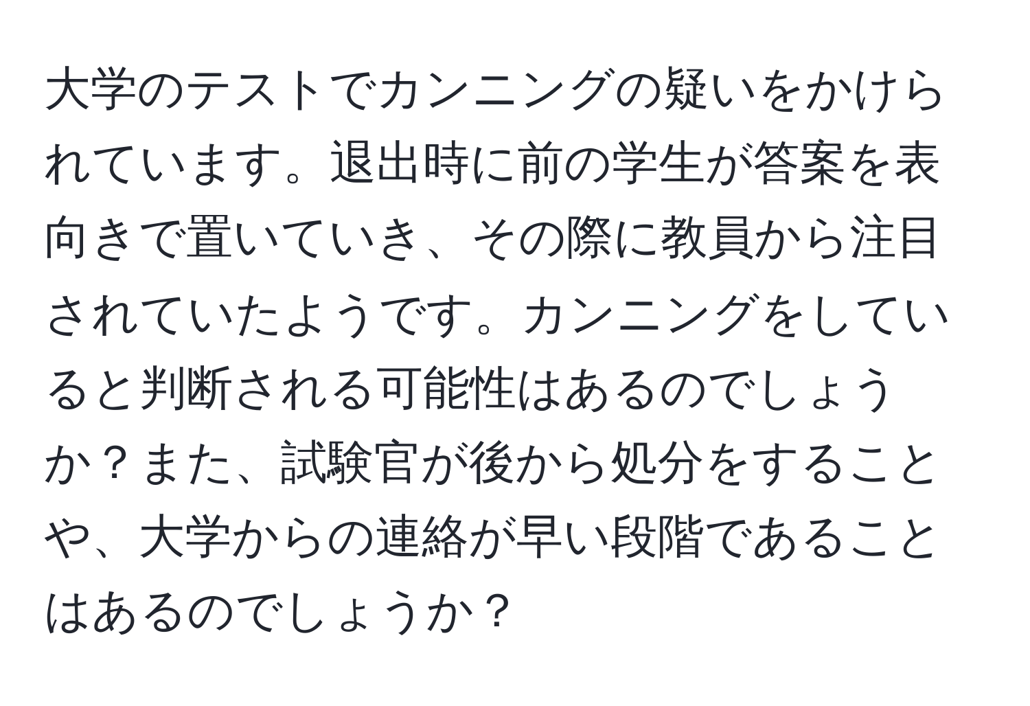 大学のテストでカンニングの疑いをかけられています。退出時に前の学生が答案を表向きで置いていき、その際に教員から注目されていたようです。カンニングをしていると判断される可能性はあるのでしょうか？また、試験官が後から処分をすることや、大学からの連絡が早い段階であることはあるのでしょうか？