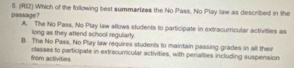 (RI2) Which of the following best summarizes the No Pass, No Play law as described in the
passage?
A. The No Pass, No Play law allows students to participate in extracurricular activities as
long as they attend school regularly.
B. The No Pass, No Play law requires students to maintain passing grades in all their
classes to participate in extracurricular activities, with penalties including suspension
from activities.