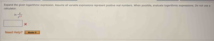 Expand the given logarithmic expression. Assume all variable expressions represent positive real numbers. When possible, evaluate logarithmic expressions. Do not use a 
calculator. 
In  x/z^(12) 
Need Help? Master It