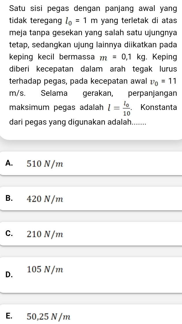 Satu sisi pegas dengan panjang awal yang
tidak teregang l_0=1m yang terletak di atas
meja tanpa gesekan yang salah satu ujungnya
tetap, sedangkan ujung lainnya diikatkan pada
keping kecil bermassa m=0,1kg. Keping
diberi kecepatan dalam arah tegak lurus
terhadap pegas, pada kecepatan awal v_0=11
m/s. . Selama gerakan, perpanjangan
maksimum pegas adalah l=frac l_010. Konstanta
dari pegas yang digunakan adalah.......
A. 510 N/m
B. 420 N/m
C. 210 N/m
D. 105 N/m
E. 50,25 N/m