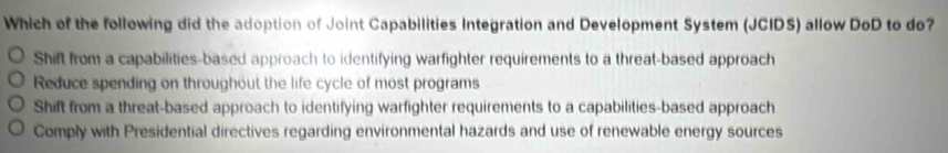 Which of the following did the adoption of Joint Capabilities Integration and Development System (JCIDS) allow DoD to do?
Shift from a capabilities-based approach to identifying warfighter requirements to a threat-based approach
Reduce spending on throughout the life cycle of most programs
Shift from a threat-based approach to identifying warfighter requirements to a capabilities-based approach
Comply with Presidential directives regarding environmental hazards and use of renewable energy sources