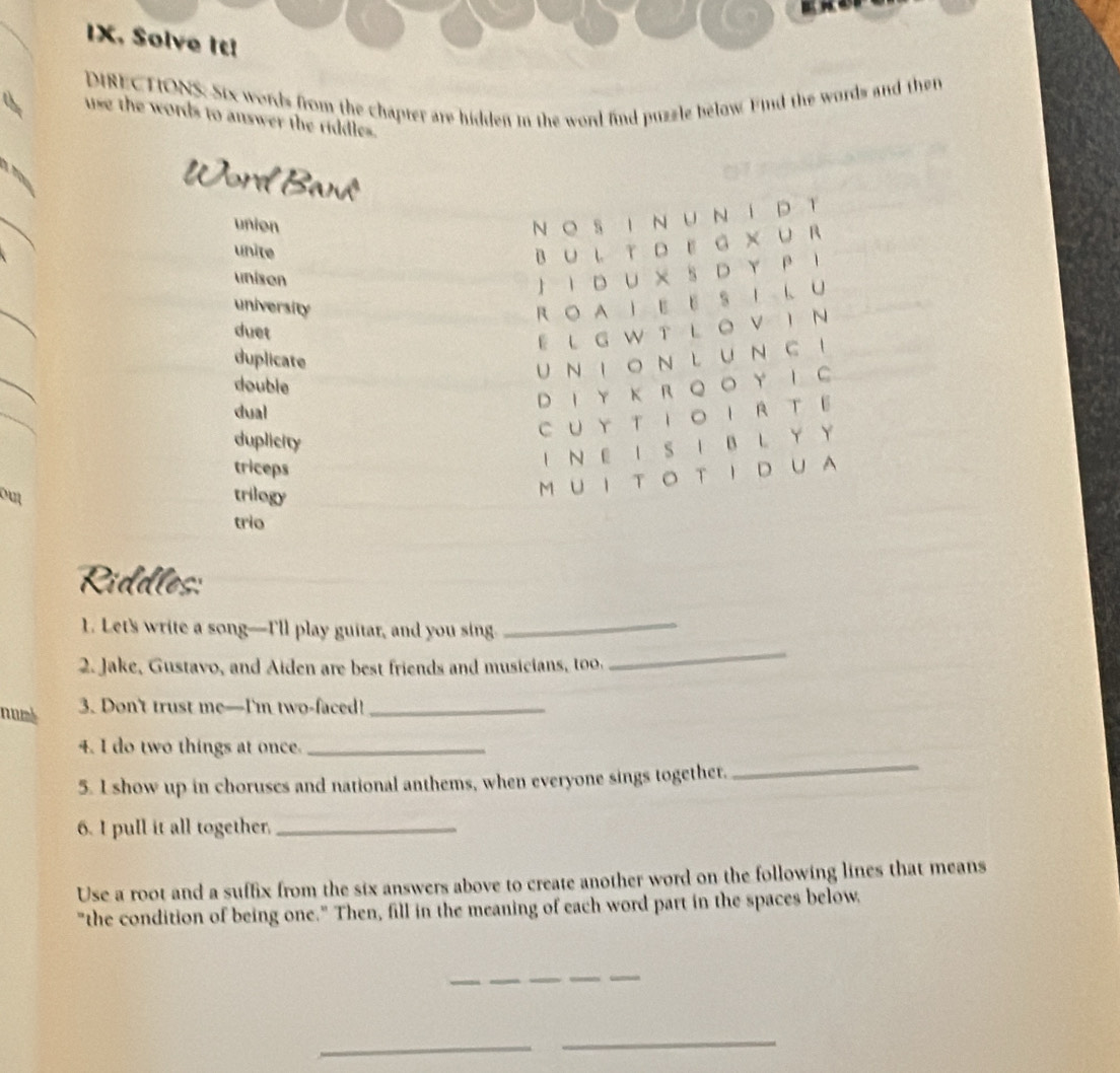 IX, Solve It! 
DIRECTIONS. Six words from the chapter are hidden in the word find puzzle below Find the words and the 
use the words to answer the riddles. 
Word Bank 
union 
N O S I N U N í DT 
unite 
BUL TDEG XUR 
unison 
J I D U X S D Y P 1 
university R O A I E E S I L U 
duet 
EL G W T L O V I N 
duplicate 
UN i o n l u ~ c ！ 
double 
dual 
D I Y K R Q O Y I C 
duplicity 
C UY T IO IR TE 
triceps 
I N E I S I B L Y Y 
out trilogy 
M U I T O T I D U A 
trio 
Riddles: 
_ 
1. Let's write a song—I'll play guitar, and you sing_ 
2. Jake, Gustavo, and Aiden are best friends and musicians, too. 
numk 
3. Don't trust me—I'm two-faced!_ 
_ 
4. I do two things at once._ 
5. I show up in choruses and national anthems, when everyone sings together. 
6. I pull it all together._ 
Use a root and a suffix from the six answers above to create another word on the following lines that means 
"the condition of being one." Then, fill in the meaning of each word part in the spaces below. 
_ 
_ 
_ 
_ 
_