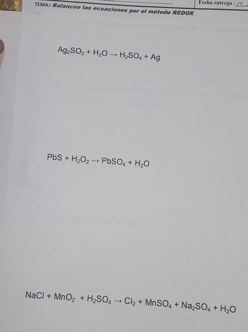 Fecha entrega :_ 
TEMA: Balancee las ecuaciones por el método REDOX
Ag_2SO_3+H_2Oto H_2SO_4+Ag
PbS+H_2O_2to PbSO_4+H_2O
NaCl+MnO_2+H_2SO_4to Cl_2+MnSO_4+Na_2SO_4+H_2O