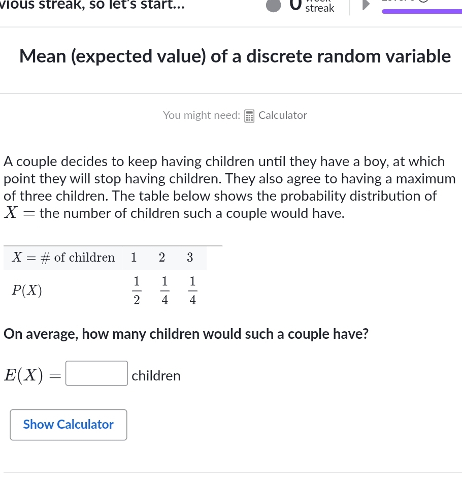 vious streak, so let's start... streak
Mean (expected value) of a discrete random variable
You might need: Calculator
A couple decides to keep having children until they have a boy, at which
point they will stop having children. They also agree to having a maximum
of three children. The table below shows the probability distribution of
X= the number of children such a couple would have.
On average, how many children would such a couple have?
E(X)=□ children
Show Calculator