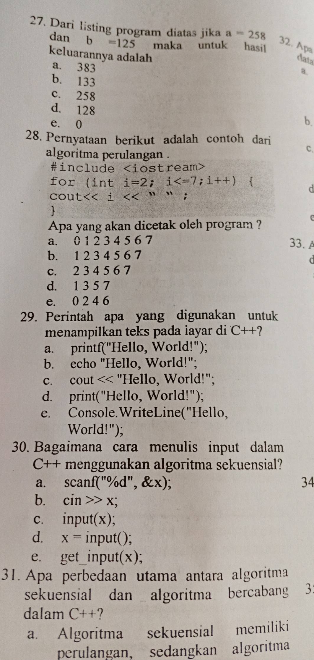 Dari listing program diatas jika a=258
dan b=125 maka untuk hasil
32. Apa
keluarannya adalah a.
data
a. 383
b. 133
c. 258
d. 128 b.
e. 0
28. Pernyataan berikut adalah contoh dari
algoritma perulangan .
C.
#include
for (inti=2;i 
d
cout <<i<<'''

Apa yang akan dicetak oleh program ?
a. 0 1 2 3 4 5 6 7
33. A
b. 1 2 3 4 5 6 7
c. 2 3 4 5 6 7
d. 1 3 5 7
e. 0 2 4 6
29. Perintah apa yang digunakan untuk
menampilkan teks pada layar di C++ 2
a. printf("Hello, World!");
b. echo "Hello, World!";
c. cout
e. Console.WriteLine("Hello,
World!");
30. Bagaimana cara menulis input dalam
C++ menggunakan algoritma sekuensial?
a. scanf("% d", & x); 34
b. cin>>x;
c. inpu l(x)
d. x= 1 np 111f().
e. get_  _input(x);
31. Apa perbedaan utama antara algoritma
sekuensial dan algoritma bercabang 3
dalam C++ ?
a. Algoritma sekuensial ₹memiliki
perulangan, sedangkan algoritma