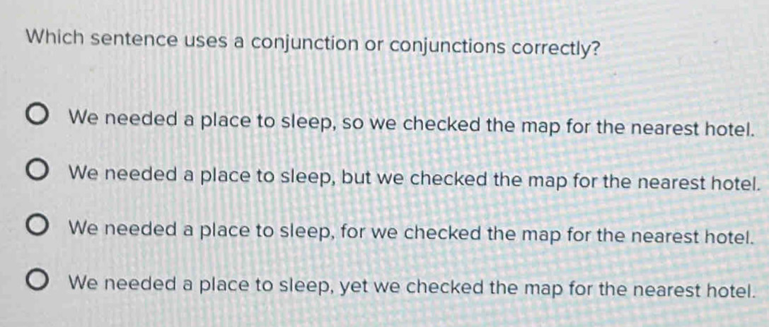 Which sentence uses a conjunction or conjunctions correctly?
We needed a place to sleep, so we checked the map for the nearest hotel.
We needed a place to sleep, but we checked the map for the nearest hotel.
We needed a place to sleep, for we checked the map for the nearest hotel.
We needed a place to sleep, yet we checked the map for the nearest hotel.