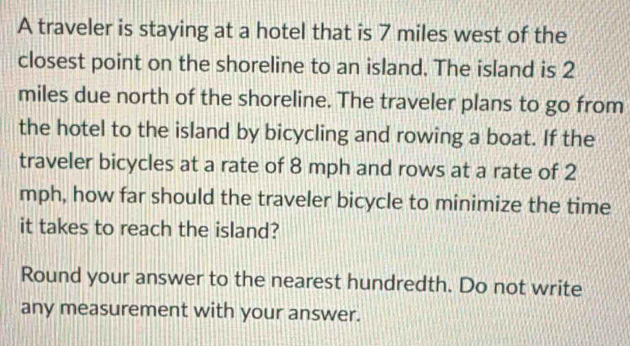 A traveler is staying at a hotel that is 7 miles west of the 
closest point on the shoreline to an island. The island is 2
miles due north of the shoreline. The traveler plans to go from 
the hotel to the island by bicycling and rowing a boat. If the 
traveler bicycles at a rate of 8 mph and rows at a rate of 2
mph, how far should the traveler bicycle to minimize the time 
it takes to reach the island? 
Round your answer to the nearest hundredth. Do not write 
any measurement with your answer.