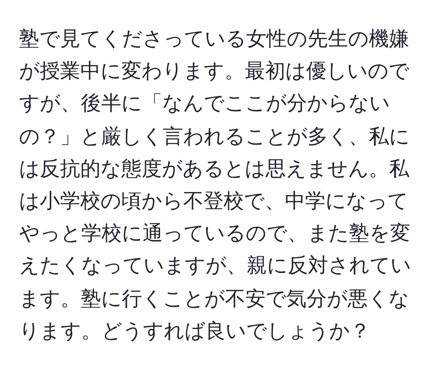 塾で見てくださっている女性の先生の機嫌が授業中に変わります。最初は優しいのですが、後半に「なんでここが分からないの？」と厳しく言われることが多く、私には反抗的な態度があるとは思えません。私は小学校の頃から不登校で、中学になってやっと学校に通っているので、また塾を変えたくなっていますが、親に反対されています。塾に行くことが不安で気分が悪くなります。どうすれば良いでしょうか？